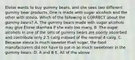 Eloise wants to buy gummy bears, and she sees two different gummy bear products. One is made with sugar alcohols and the other with stevia. Which of the following is CORRECT about the gummy bears? A. The gummy bears made with sugar alcohols may give Eloise diarrhea if she eats too many. B. The sugar alcohols in one of the sets of gummy bears are poorly absorbed and contribute only 2.5 cal/g instead of the normal 4 cal/g. C. Because stevia is much sweeter than sugar, the food manufacturers did not have to put in as much sweetener in the gummy bears. D. A and B E. All of the above