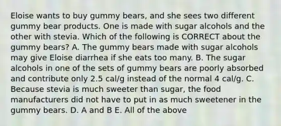 Eloise wants to buy gummy bears, and she sees two different gummy bear products. One is made with sugar alcohols and the other with stevia. Which of the following is CORRECT about the gummy bears? A. The gummy bears made with sugar alcohols may give Eloise diarrhea if she eats too many. B. The sugar alcohols in one of the sets of gummy bears are poorly absorbed and contribute only 2.5 cal/g instead of the normal 4 cal/g. C. Because stevia is much sweeter than sugar, the food manufacturers did not have to put in as much sweetener in the gummy bears. D. A and B E. All of the above