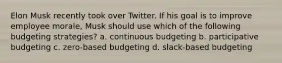 Elon Musk recently took over Twitter. If his goal is to improve employee morale, Musk should use which of the following budgeting strategies? a. continuous budgeting b. participative budgeting c. zero-based budgeting d. slack-based budgeting