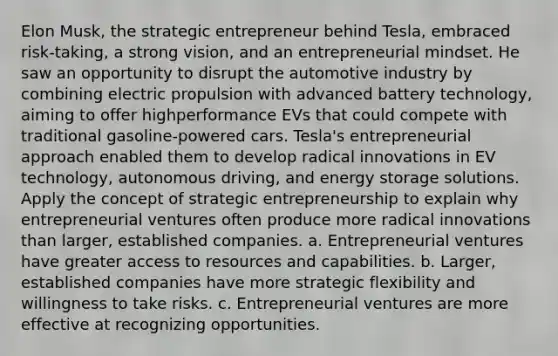 Elon Musk, the strategic entrepreneur behind Tesla, embraced risk-taking, a strong vision, and an entrepreneurial mindset. He saw an opportunity to disrupt the automotive industry by combining electric propulsion with advanced battery technology, aiming to offer highperformance EVs that could compete with traditional gasoline-powered cars. Tesla's entrepreneurial approach enabled them to develop radical innovations in EV technology, autonomous driving, and energy storage solutions. Apply the concept of strategic entrepreneurship to explain why entrepreneurial ventures often produce more radical innovations than larger, established companies. a. Entrepreneurial ventures have greater access to resources and capabilities. b. Larger, established companies have more strategic flexibility and willingness to take risks. c. Entrepreneurial ventures are more effective at recognizing opportunities.