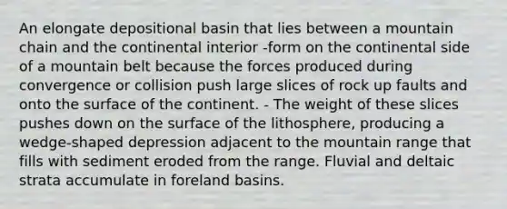 An elongate depositional basin that lies between a mountain chain and the continental interior -form on the continental side of a mountain belt because the forces produced during convergence or collision push large slices of rock up faults and onto the surface of the continent. - The weight of these slices pushes down on the surface of the lithosphere, producing a wedge-shaped depression adjacent to the mountain range that fills with sediment eroded from the range. Fluvial and deltaic strata accumulate in foreland basins.