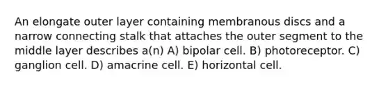 An elongate outer layer containing membranous discs and a narrow connecting stalk that attaches the outer segment to the middle layer describes a(n) A) bipolar cell. B) photoreceptor. C) ganglion cell. D) amacrine cell. E) horizontal cell.