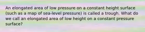 An elongated area of low pressure on a constant height surface (such as a map of sea-level pressure) is called a trough. What do we call an elongated area of low height on a constant pressure surface?