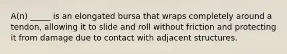 A(n) _____ is an elongated bursa that wraps completely around a tendon, allowing it to slide and roll without friction and protecting it from damage due to contact with adjacent structures.