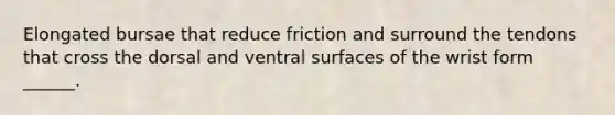 Elongated bursae that reduce friction and surround the tendons that cross the dorsal and ventral surfaces of the wrist form ______.