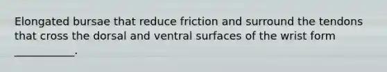 Elongated bursae that reduce friction and surround the tendons that cross the dorsal and ventral surfaces of the wrist form ___________.