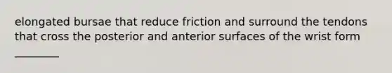 elongated bursae that reduce friction and surround the tendons that cross the posterior and anterior surfaces of the wrist form ________