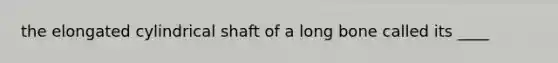 the elongated cylindrical shaft of a long bone called its ____