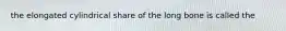 the elongated cylindrical share of the long bone is called the