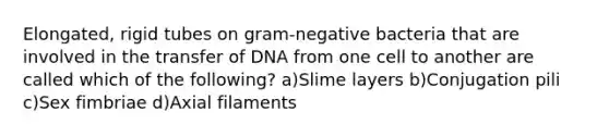 Elongated, rigid tubes on gram-negative bacteria that are involved in the transfer of DNA from one cell to another are called which of the following? a)Slime layers b)Conjugation pili c)Sex fimbriae d)Axial filaments