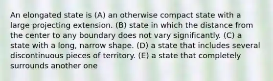 An elongated state is (A) an otherwise compact state with a large projecting extension. (B) state in which the distance from the center to any boundary does not vary significantly. (C) a state with a long, narrow shape. (D) a state that includes several discontinuous pieces of territory. (E) a state that completely surrounds another one