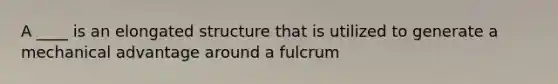 A ____ is an elongated structure that is utilized to generate a mechanical advantage around a fulcrum