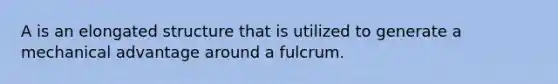 A is an elongated structure that is utilized to generate a mechanical advantage around a fulcrum.