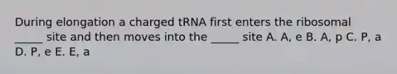 During elongation a charged tRNA first enters the ribosomal _____ site and then moves into the _____ site A. A, e B. A, p C. P, a D. P, e E. E, a