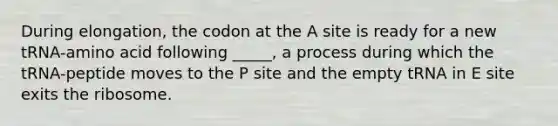 During elongation, the codon at the A site is ready for a new tRNA-amino acid following _____, a process during which the tRNA-peptide moves to the P site and the empty tRNA in E site exits the ribosome.