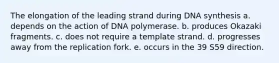 The elongation of the leading strand during DNA synthesis a. depends on the action of DNA polymerase. b. produces Okazaki fragments. c. does not require a template strand. d. progresses away from the replication fork. e. occurs in the 39 S59 direction.