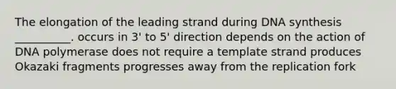 The elongation of the leading strand during DNA synthesis __________. occurs in 3' to 5' direction depends on the action of DNA polymerase does not require a template strand produces Okazaki fragments progresses away from the replication fork