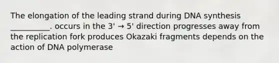 The elongation of the leading strand during DNA synthesis __________. occurs in the 3' → 5' direction progresses away from the replication fork produces Okazaki fragments depends on the action of DNA polymerase