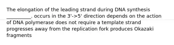 The elongation of the leading strand during DNA synthesis __________. occurs in the 3'->5' direction depends on the action of DNA polymerase does not require a template strand progresses away from the replication fork produces Okazaki fragments