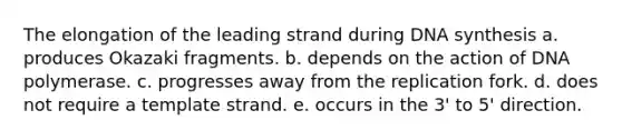 The elongation of the leading strand during DNA synthesis a. produces Okazaki fragments. b. depends on the action of DNA polymerase. c. progresses away from the replication fork. d. does not require a template strand. e. occurs in the 3' to 5' direction.