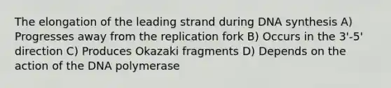 The elongation of the leading strand during DNA synthesis A) Progresses away from the replication fork B) Occurs in the 3'-5' direction C) Produces Okazaki fragments D) Depends on the action of the DNA polymerase