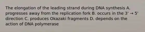 The elongation of the leading strand during DNA synthesis A. progresses away from the replication fork B. occurs in the 3' → 5' direction C. produces Okazaki fragments D. depends on the action of DNA polymerase