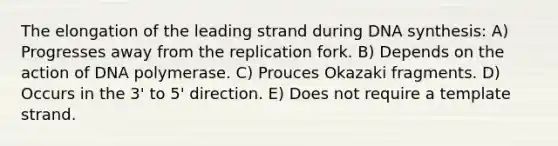 The elongation of the leading strand during DNA synthesis: A) Progresses away from the replication fork. B) Depends on the action of DNA polymerase. C) Prouces Okazaki fragments. D) Occurs in the 3' to 5' direction. E) Does not require a template strand.