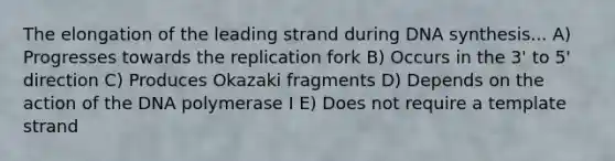 The elongation of the leading strand during DNA synthesis... A) Progresses towards the replication fork B) Occurs in the 3' to 5' direction C) Produces Okazaki fragments D) Depends on the action of the DNA polymerase I E) Does not require a template strand