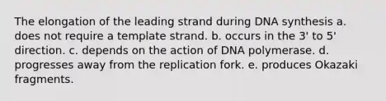 The elongation of the leading strand during DNA synthesis a. does not require a template strand. b. occurs in the 3' to 5' direction. c. depends on the action of DNA polymerase. d. progresses away from the replication fork. e. produces Okazaki fragments.