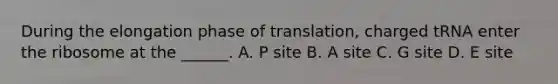 During the elongation phase of translation, charged tRNA enter the ribosome at the ______. A. P site B. A site C. G site D. E site