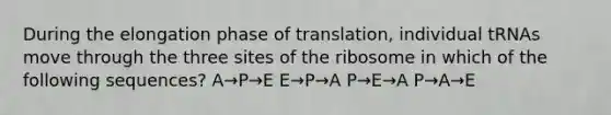 During the elongation phase of translation, individual tRNAs move through the three sites of the ribosome in which of the following sequences? A→P→E E→P→A P→E→A P→A→E