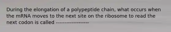 During the elongation of a polypeptide chain, what occurs when the mRNA moves to the next site on the ribosome to read the next codon is called -------------------