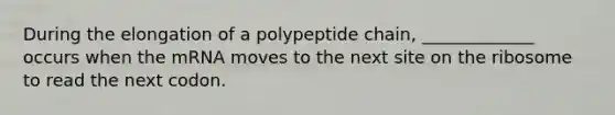 During the elongation of a polypeptide chain, _____________ occurs when the mRNA moves to the next site on the ribosome to read the next codon.