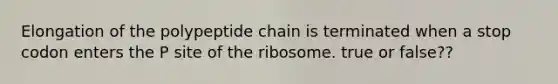 Elongation of the polypeptide chain is terminated when a stop codon enters the P site of the ribosome. true or false??