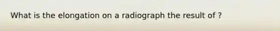 What is the elongation on a radiograph the result of ?