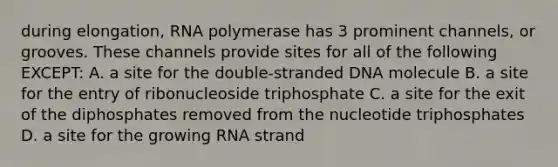 during elongation, RNA polymerase has 3 prominent channels, or grooves. These channels provide sites for all of the following EXCEPT: A. a site for the double-stranded DNA molecule B. a site for the entry of ribonucleoside triphosphate C. a site for the exit of the diphosphates removed from the nucleotide triphosphates D. a site for the growing RNA strand