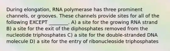 During elongation, RNA polymerase has three prominent channels, or grooves. These channels provide sites for all of the following EXCEPT ________. A) a site for the growing RNA strand B) a site for the exit of the diphosphates removed from the nucleotide triphosphates C) a site for the double-stranded DNA molecule D) a site for the entry of ribonucleoside triphosphates