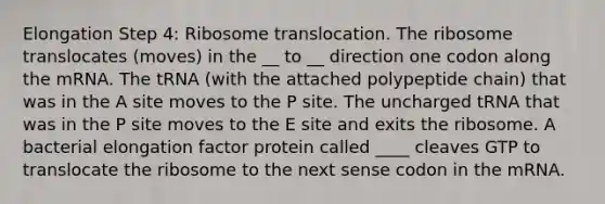 Elongation Step 4: Ribosome translocation. The ribosome translocates (moves) in the __ to __ direction one codon along the mRNA. The tRNA (with the attached polypeptide chain) that was in the A site moves to the P site. The uncharged tRNA that was in the P site moves to the E site and exits the ribosome. A bacterial elongation factor protein called ____ cleaves GTP to translocate the ribosome to the next sense codon in the mRNA.