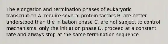 The elongation and termination phases of eukaryotic transcription A. require several protein factors B. are better understood than the initiation phase C. are not subject to control mechanisms, only the initiation phase D. proceed at a constant rate and always stop at the same termination sequence