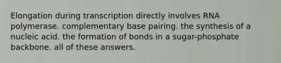 Elongation during transcription directly involves RNA polymerase. complementary base pairing. the synthesis of a nucleic acid. the formation of bonds in a sugar-phosphate backbone. all of these answers.