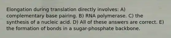 Elongation during translation directly involves: A) complementary base pairing. B) RNA polymerase. C) the synthesis of a nucleic acid. D) All of these answers are correct. E) the formation of bonds in a sugar-phosphate backbone.