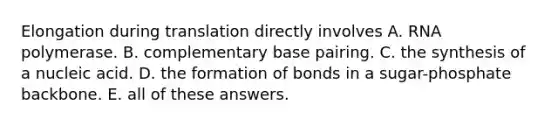 Elongation during translation directly involves A. RNA polymerase. B. complementary base pairing. C. the synthesis of a nucleic acid. D. the formation of bonds in a sugar-phosphate backbone. E. all of these answers.