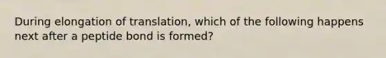 During elongation of translation, which of the following happens next after a peptide bond is formed?