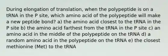 During elongation of translation, when the polypeptide is on a tRNA in the P site, which amino acid of the polypeptide will make a new peptide bond? a) the amino acid closest to the tRNA in the P site b) the amino acid farthest from the tRNA in the P site c) an amino acid in the middle of the polypeptide on the tRNA d) a random amino acid in the polypeptide on the tRNA e) the closest methionine (Met) to the tRNA