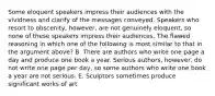 Some eloquent speakers impress their audiences with the vividness and clarify of the messages conveyed. Speakers who resort to obscenity, however, are not genuinely eloquent, so none of these speakers impress their audiences. The flawed reasoning in which one of the following is most similar to that in the argument above? B. There are authors who write one page a day and produce one book a year. Serious authors, however, do not write one page per day, so some authors who write one book a year are not serious. E. Sculptors sometimes produce significant works of art