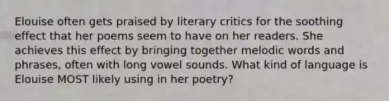 Elouise often gets praised by literary critics for the soothing effect that her poems seem to have on her readers. She achieves this effect by bringing together melodic words and phrases, often with long vowel sounds. What kind of language is Elouise MOST likely using in her poetry?