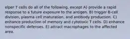 elper T cells do all of the following, except A) provide a rapid response to a future exposure to the antigen. B) trigger B-cell division, plasma cell maturation, and antibody production. C) enhance production of memory and cytotoxic T cells. D) enhance nonspecific defenses. E) attract macrophages to the affected area.