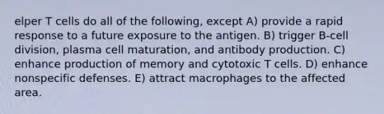 elper T cells do all of the following, except A) provide a rapid response to a future exposure to the antigen. B) trigger B-<a href='https://www.questionai.com/knowledge/kjHVAH8Me4-cell-division' class='anchor-knowledge'>cell division</a>, plasma cell maturation, and antibody production. C) enhance production of memory and cytotoxic T cells. D) enhance <a href='https://www.questionai.com/knowledge/kRood9sjvR-nonspecific-defenses' class='anchor-knowledge'>nonspecific defenses</a>. E) attract macrophages to the affected area.