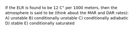 If the ELR is found to be 12 C° per 1000 meters, then the atmosphere is said to be (think about the MAR and DAR rates): A) unstable B) conditionally unstable C) conditionally adiabatic D) stable E) conditionally saturated