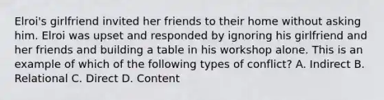 Elroi's girlfriend invited her friends to their home without asking him. Elroi was upset and responded by ignoring his girlfriend and her friends and building a table in his workshop alone. This is an example of which of the following types of conflict? A. Indirect B. Relational C. Direct D. Content